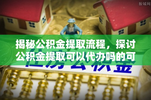 华安揭秘公积金提取流程，探讨公积金提取可以代办吗的可行性与注意事项