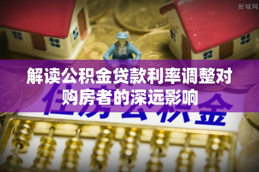 华安解读公积金贷款利率调整对购房者的深远影响