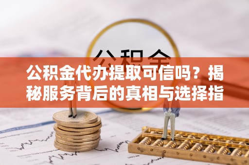 华安公积金代办提取可信吗？揭秘服务背后的真相与选择指南