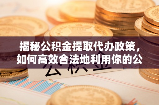 华安揭秘公积金提取代办政策，如何高效合法地利用你的公积金