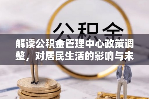 华安解读公积金管理中心政策调整，对居民生活的影响与未来展望