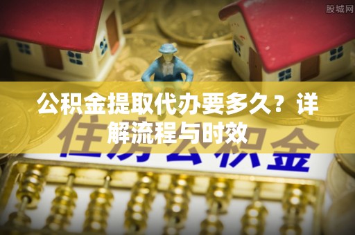 华安公积金提取代办要多久？详解流程与时效
