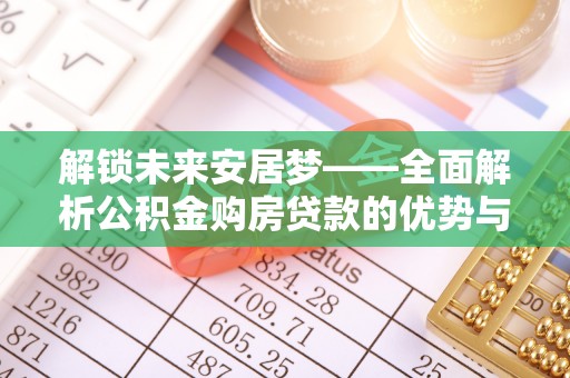 华安解锁未来安居梦——全面解析公积金购房贷款的优势与策略