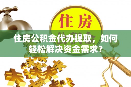 华安住房公积金代办提取，如何轻松解决资金需求？