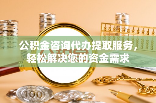 华安公积金咨询代办提取服务，轻松解决您的资金需求