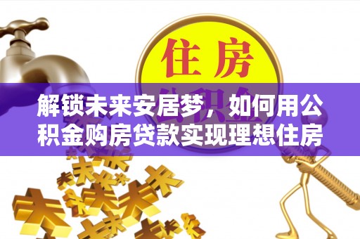 华安解锁未来安居梦，如何用公积金购房贷款实现理想住房计划