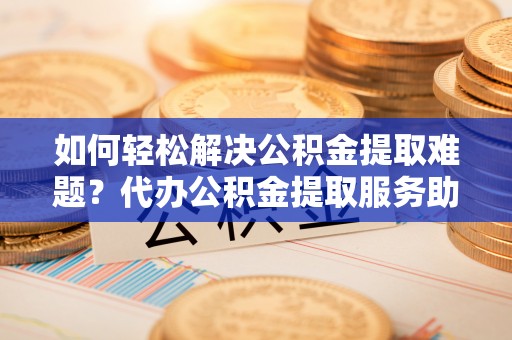 华安如何轻松解决公积金提取难题？代办公积金提取服务助您一臂之力