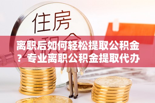 华安离职后如何轻松提取公积金？专业离职公积金提取代办服务指南
