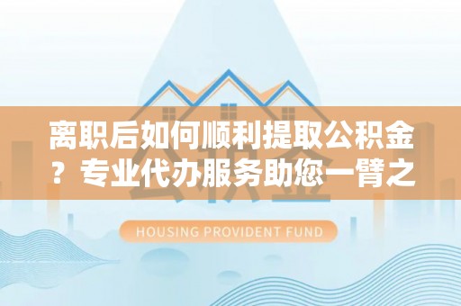 华安离职后如何顺利提取公积金？专业代办服务助您一臂之力
