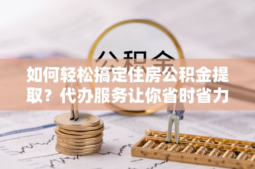 华安如何轻松搞定住房公积金提取？代办服务让你省时省力