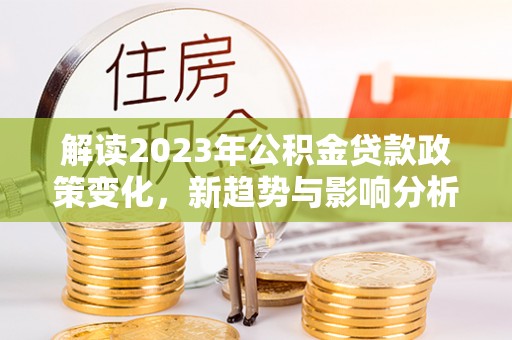 华安解读2023年公积金贷款政策变化，新趋势与影响分析