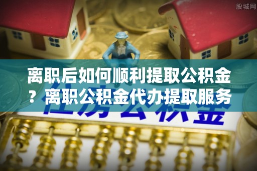 华安离职后如何顺利提取公积金？离职公积金代办提取服务助力无忧办理
