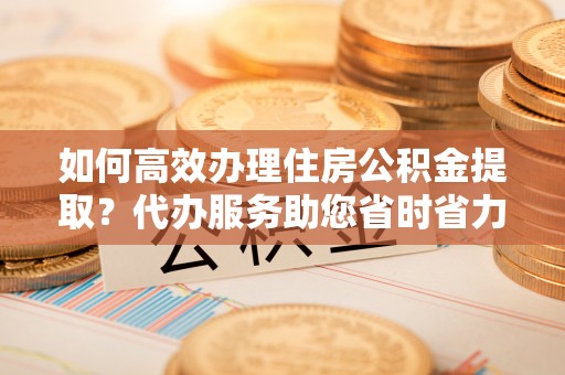 华安如何高效办理住房公积金提取？代办服务助您省时省力