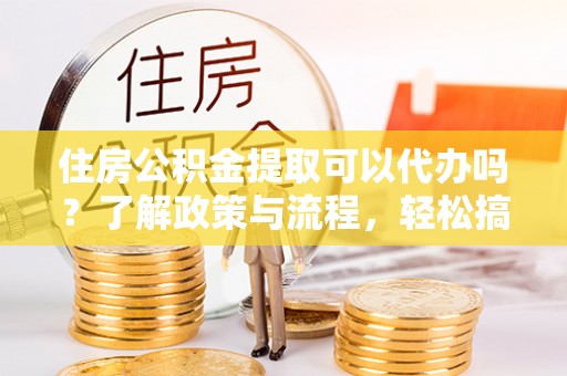 华安住房公积金提取可以代办吗？了解政策与流程，轻松搞定公积金提取
