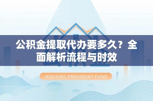 华安公积金提取代办要多久？全面解析流程与时效