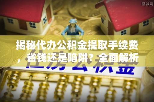 华安揭秘代办公积金提取手续费，省钱还是陷阱？全面解析与避坑指南