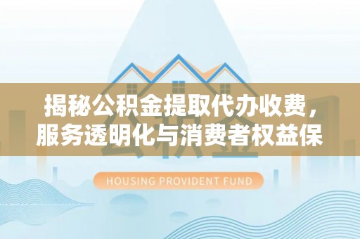 华安揭秘公积金提取代办收费，服务透明化与消费者权益保障