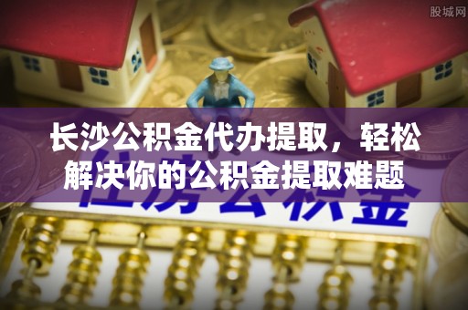 华安长沙公积金代办提取，轻松解决你的公积金提取难题
