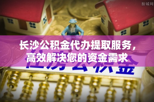 华安长沙公积金代办提取服务，高效解决您的资金需求