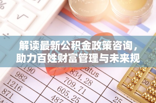 华安解读最新公积金政策咨询，助力百姓财富管理与未来规划