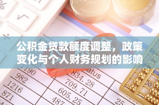 华安公积金贷款额度调整，政策变化与个人财务规划的影响