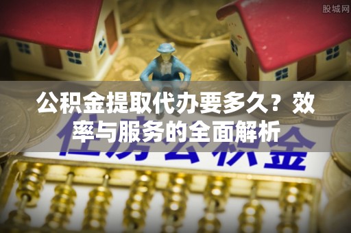 华安公积金提取代办要多久？效率与服务的全面解析