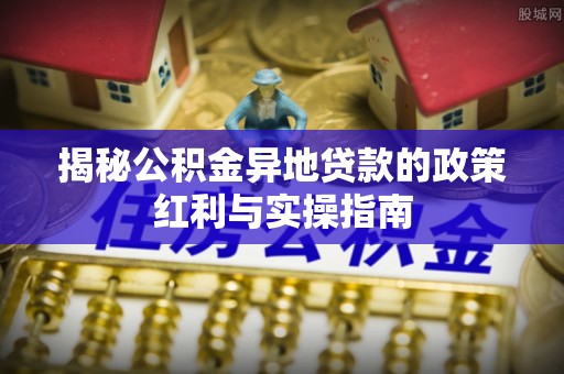 华安揭秘公积金异地贷款的政策红利与实操指南
