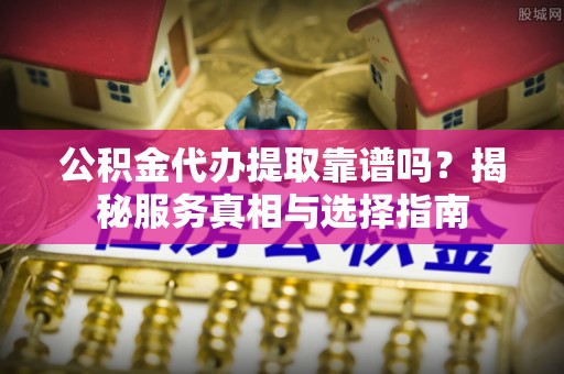 华安公积金代办提取靠谱吗？揭秘服务真相与选择指南