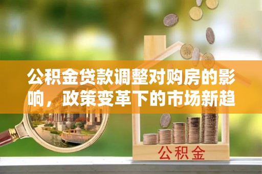 华安公积金贷款调整对购房的影响，政策变革下的市场新趋势
