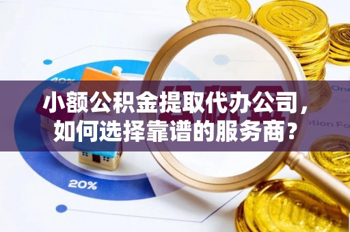 华安小额公积金提取代办公司，如何选择靠谱的服务商？