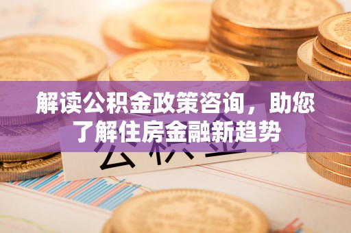 华安解读公积金政策咨询，助您了解住房金融新趋势