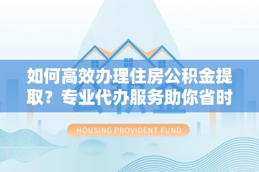 华安如何高效办理住房公积金提取？专业代办服务助你省时省力
