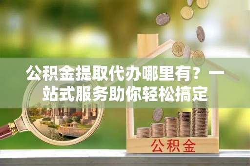 华安公积金提取代办哪里有？一站式服务助你轻松搞定