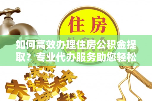 华安如何高效办理住房公积金提取？专业代办服务助您轻松搞定