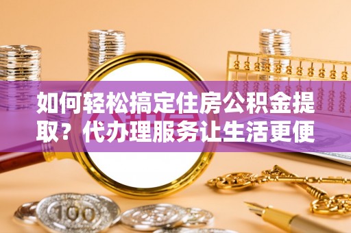 华安如何轻松搞定住房公积金提取？代办理服务让生活更便捷！