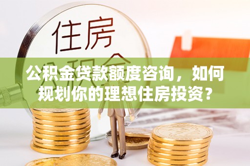 华安公积金贷款额度咨询，如何规划你的理想住房投资？