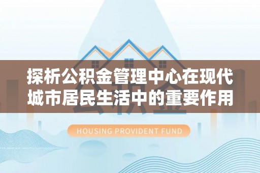 华安探析公积金管理中心在现代城市居民生活中的重要作用