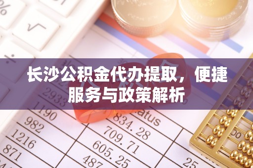 华安长沙公积金代办提取，便捷服务与政策解析