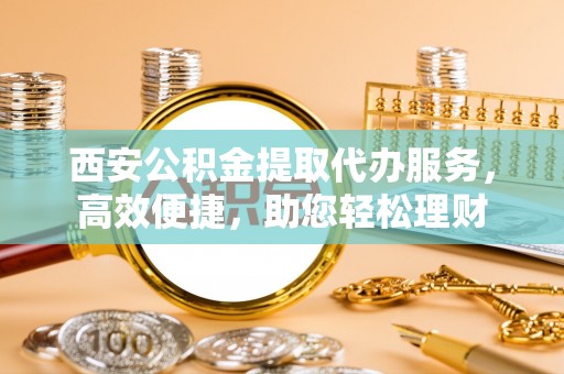 华安西安公积金提取代办服务，高效便捷，助您轻松理财