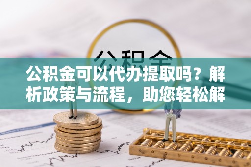华安公积金可以代办提取吗？解析政策与流程，助您轻松解决疑问