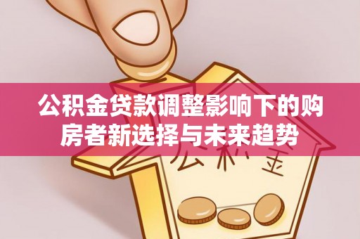 华安公积金贷款调整影响下的购房者新选择与未来趋势