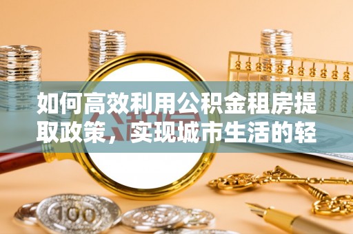 华安如何高效利用公积金租房提取政策，实现城市生活的轻松负担