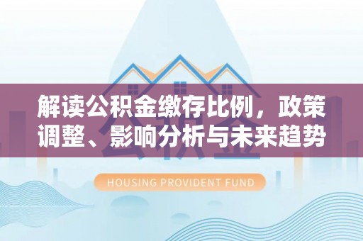 华安解读公积金缴存比例，政策调整、影响分析与未来趋势