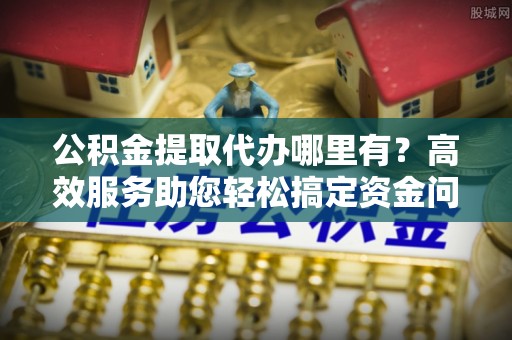 华安公积金提取代办哪里有？高效服务助您轻松搞定资金问题