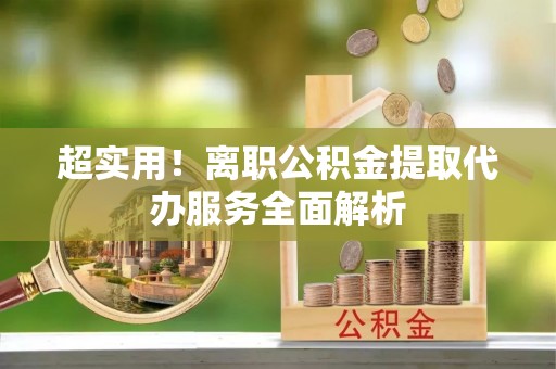 华安超实用！离职公积金提取代办服务全面解析