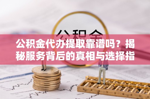 华安公积金代办提取靠谱吗？揭秘服务背后的真相与选择指南