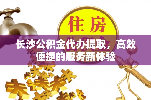 华安长沙公积金代办提取，高效便捷的服务新体验