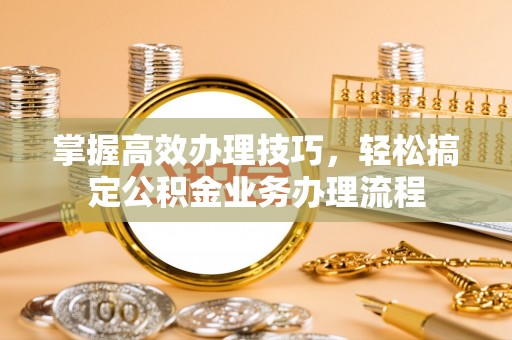 华安掌握高效办理技巧，轻松搞定公积金业务办理流程