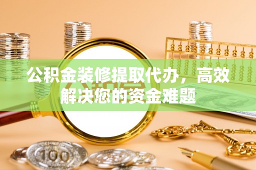 华安公积金装修提取代办，高效解决您的资金难题