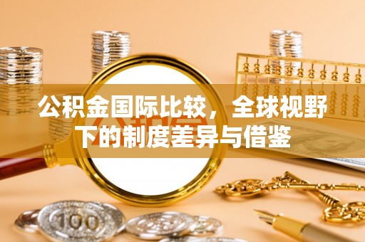 华安公积金国际比较，全球视野下的制度差异与借鉴